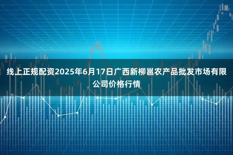 线上正规配资2025年6月17日广西新柳邕农产品批发市场有限公司价格行情