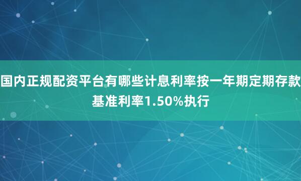 国内正规配资平台有哪些计息利率按一年期定期存款基准利率1.50%执行
