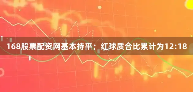 168股票配资网基本持平；红球质合比累计为12:18