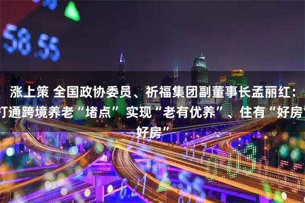 涨上策 全国政协委员、祈福集团副董事长孟丽红：打通跨境养老“堵点” 实现“老有优养”、住有“好房”