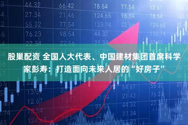 股巢配资 全国人大代表、中国建材集团首席科学家彭寿：打造面向未来人居的“好房子”