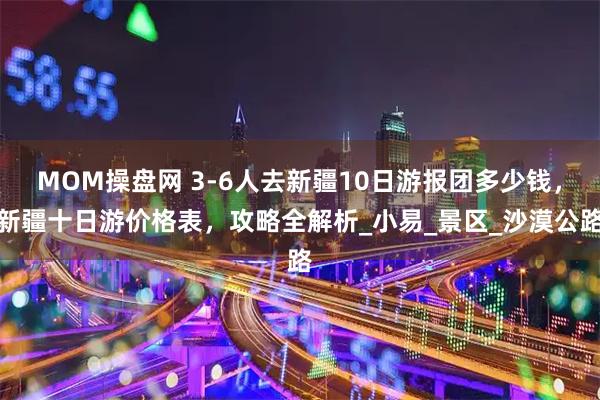 MOM操盘网 3-6人去新疆10日游报团多少钱，新疆十日游价格表，攻略全解析_小易_景区_沙漠公路