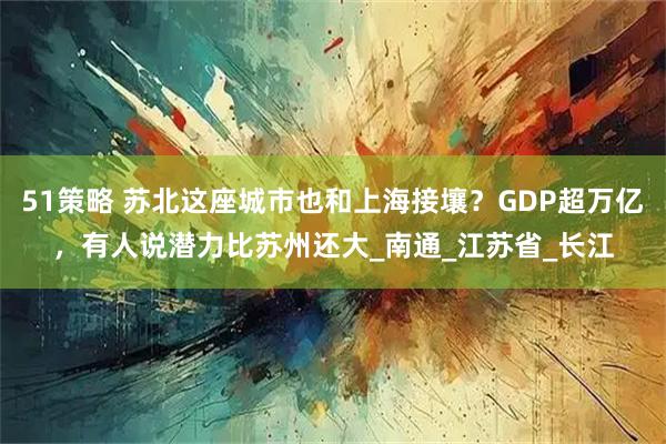 51策略 苏北这座城市也和上海接壤？GDP超万亿，有人说潜力比苏州还大_南通_江苏省_长江