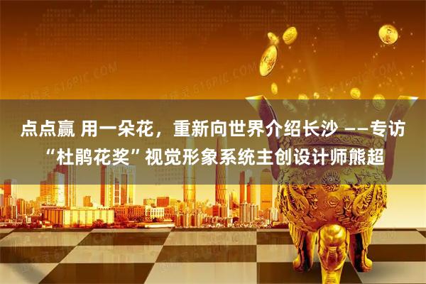 点点赢 用一朵花，重新向世界介绍长沙 ——专访“杜鹃花奖”视觉形象系统主创设计师熊超