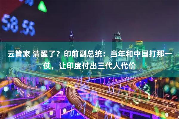云管家 清醒了？印前副总统：当年和中国打那一仗，让印度付出三代人代价