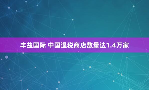 丰益国际 中国退税商店数量达1.4万家