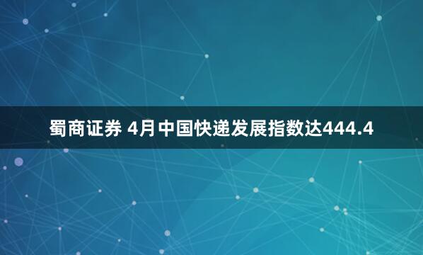 蜀商证券 4月中国快递发展指数达444.4