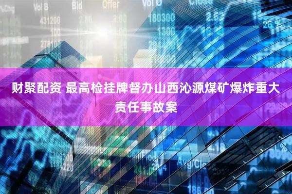 财聚配资 最高检挂牌督办山西沁源煤矿爆炸重大责任事故案