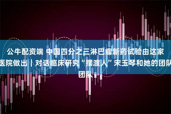 公牛配资端 中国四分之三淋巴瘤新药试验由这家医院做出｜对话临床研究“摆渡人”宋玉琴和她的团队