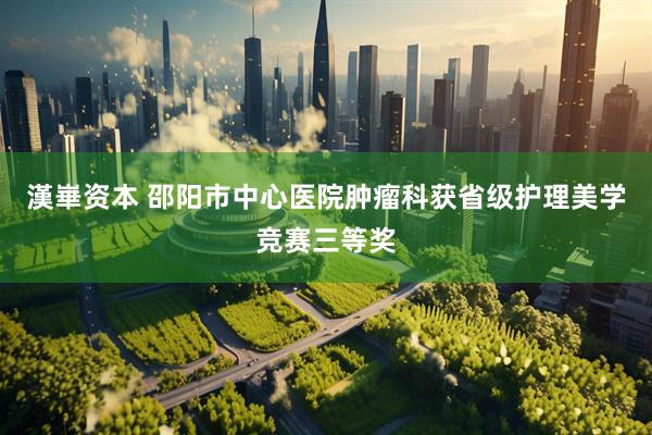 漢崋资本 邵阳市中心医院肿瘤科获省级护理美学竞赛三等奖
