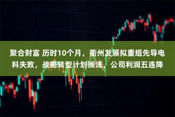聚合财富 历时10个月，衢州发展拟重组先导电科失败，战略转型计划搁浅，公司利润五连降