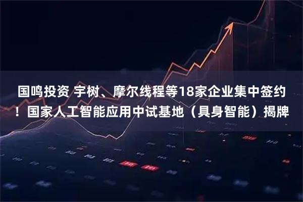 国鸣投资 宇树、摩尔线程等18家企业集中签约！国家人工智能应用中试基地（具身智能）揭牌