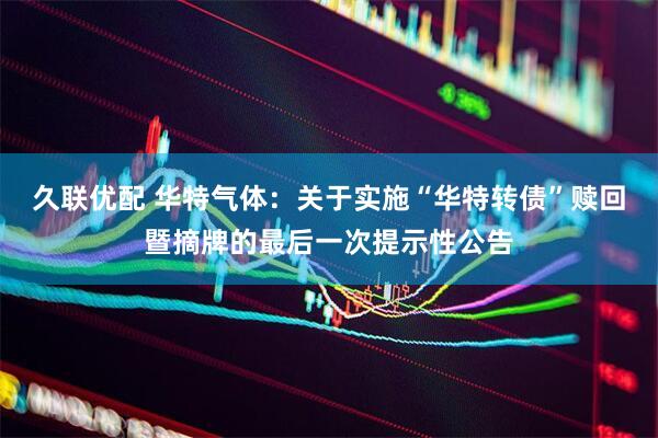 久联优配 华特气体：关于实施“华特转债”赎回暨摘牌的最后一次提示性公告