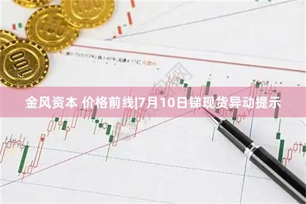 金风资本 价格前线|7月10日锑现货异动提示