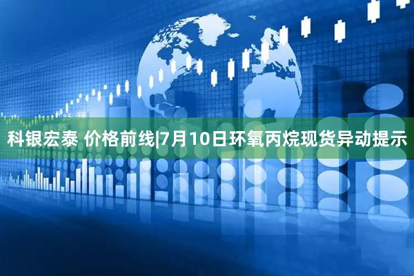科银宏泰 价格前线|7月10日环氧丙烷现货异动提示
