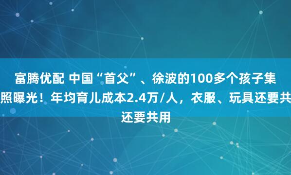 富腾优配 中国“首父”、徐波的100多个孩子集体照曝光!年均育儿成本2.4万/人,衣服、玩具还要共用