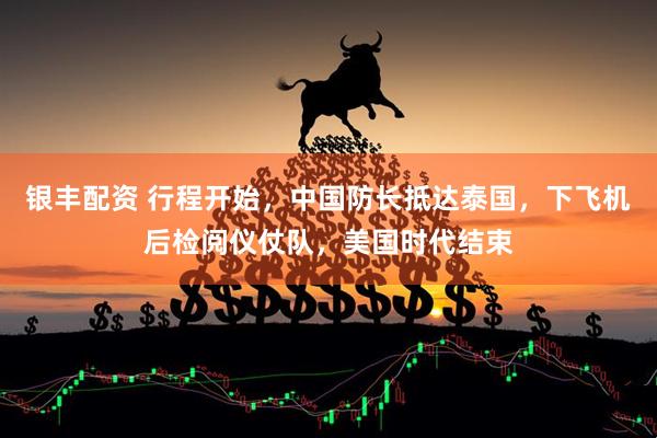 银丰配资 行程开始,中国防长抵达泰国,下飞机后检阅仪仗队,美国时代结束