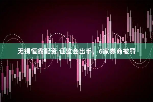 无锡恒鑫配资 证监会出手，6家券商被罚