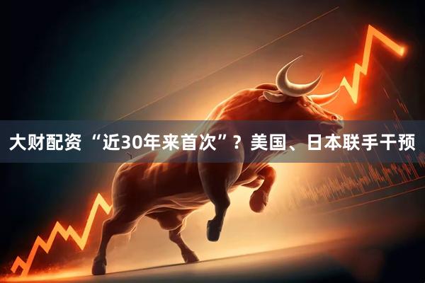 大财配资 “近30年来首次”？美国、日本联手干预