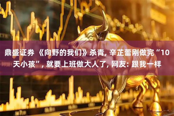 鼎盛证券 《向野的我们》杀青, 辛芷蕾刚做完“10天小孩”, 就要上班做大人了, 网友: 跟我一样