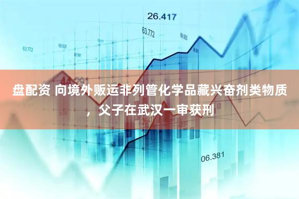 盘配资 向境外贩运非列管化学品藏兴奋剂类物质，父子在武汉一审获刑