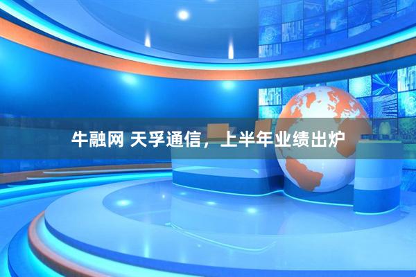 牛融网 天孚通信，上半年业绩出炉