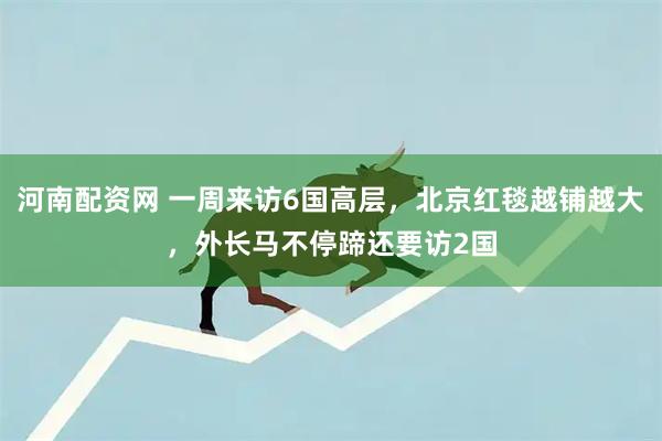 河南配资网 一周来访6国高层，北京红毯越铺越大，外长马不停蹄还要访2国
