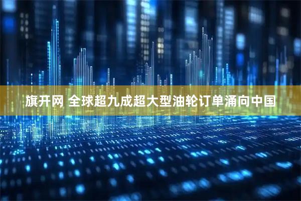 旗开网 全球超九成超大型油轮订单涌向中国