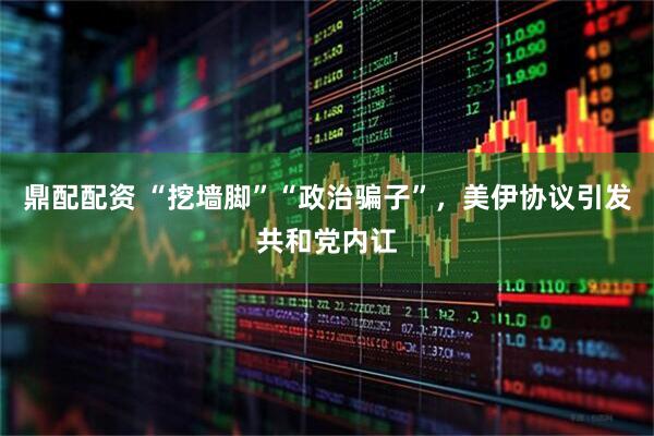 鼎配配资 “挖墙脚”“政治骗子”，美伊协议引发共和党内讧